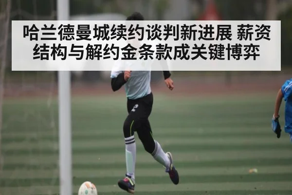 哈兰德曼城续约谈判新进展 薪资结构与解约金条款成关键博弈（kaiyun）